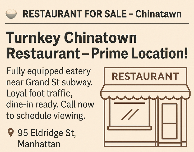  Business Opportunities Start Date: Wednesday, January 28, 2026 Duration: 8 Weeks Ad Text: - RESTAURANT FOR SALE – Chinatown Turnkey Chinatown Restaurant – Prime Location! Fully equipped eatery near Grand St subway. Loyal foot traffic, dine-in ready. Call now to schedule viewing. 95 Eldridge St, Manhattan, (646) 555‑9782.