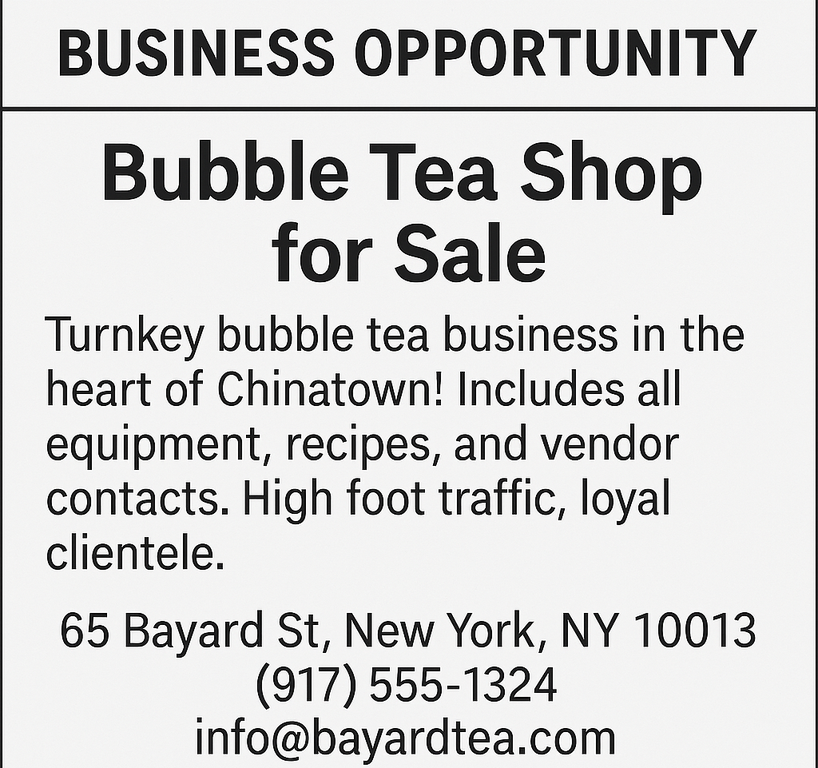 Turnkey bubble tea business in the heart of Chinatown! Includes all equipment, recipes, and vendor contacts. High foot traffic, loyal clientele. 65 Bayard St, New York, NY 10013, (917) 555‑1324,  info@bayardtea.com