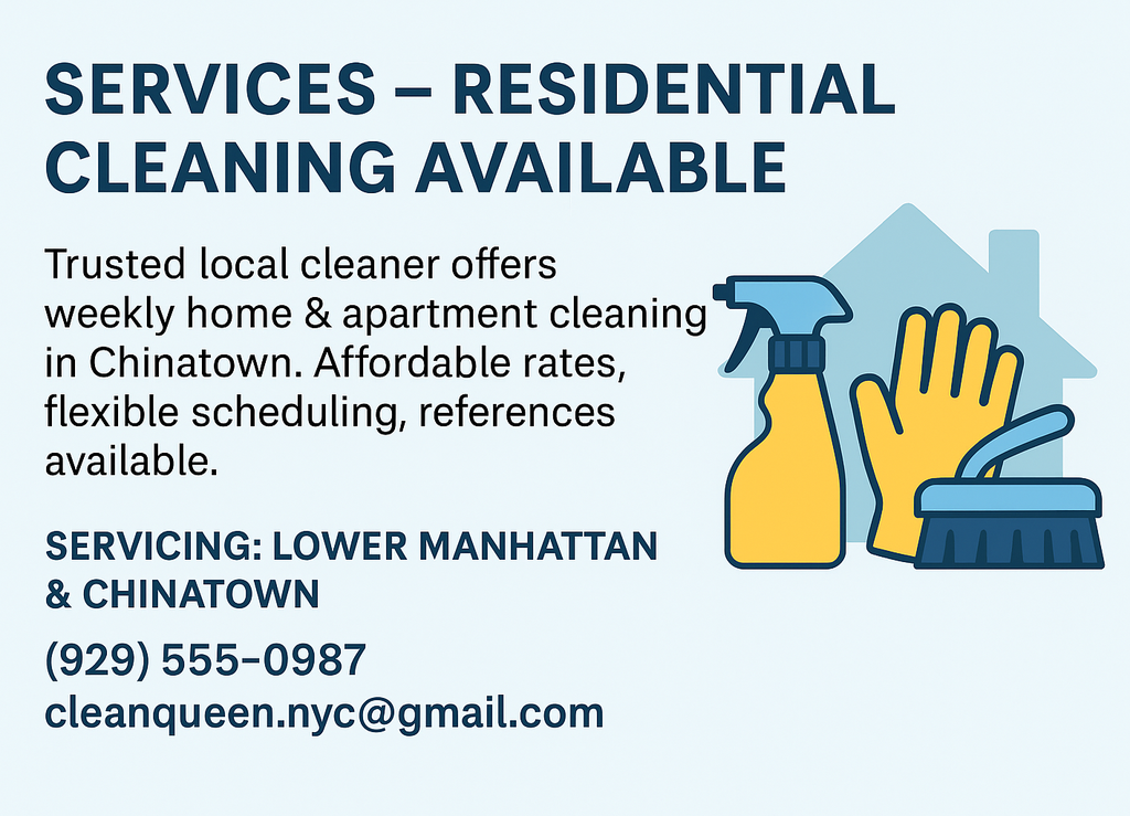Residential Cleaning Available Trusted local cleaner offers weekly home & apartment cleaning in Chinatown. Affordable rates, flexible scheduling, references available. Call or Email us for Bookings. Servicing: Lower Manhattan & Chinatown, (929) 555‑0987, cleanqueen.nyc@gmail.com