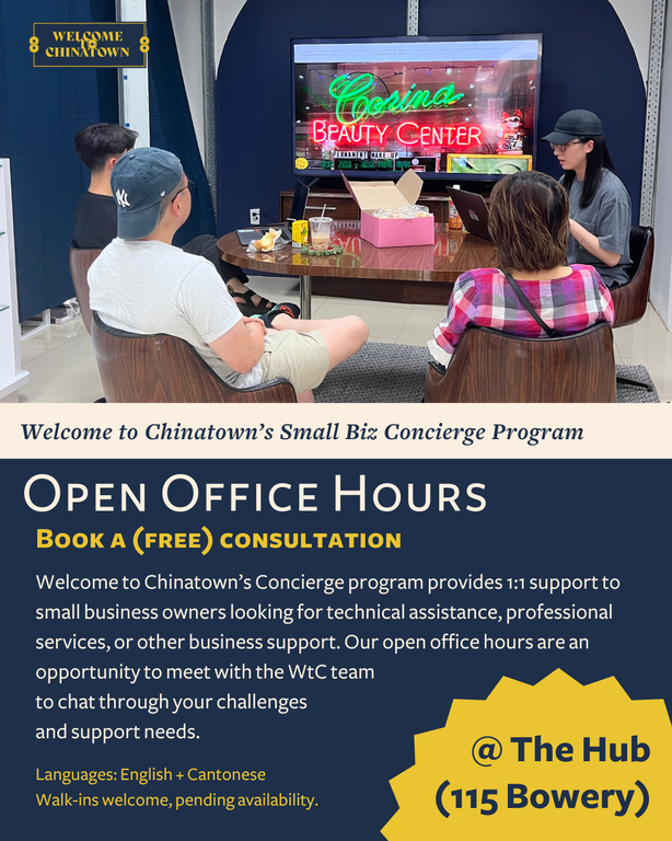 Welcome to Chinatown’s Concierge Program. Provides 1:1 support to small business owners looking for technical assistance, professional services, or other business support. Our open office hours are an opportunity to meet with the WTC team to chat through your challenges and support needs. Our office hours will offer consultations in English and Cantonese (Mandarin services to come). Monday, July 21, 2025, 3:00 PM 5:00 PM. Welcome to Chinatown, 115 Bowery New York, NY, 10002, United States.